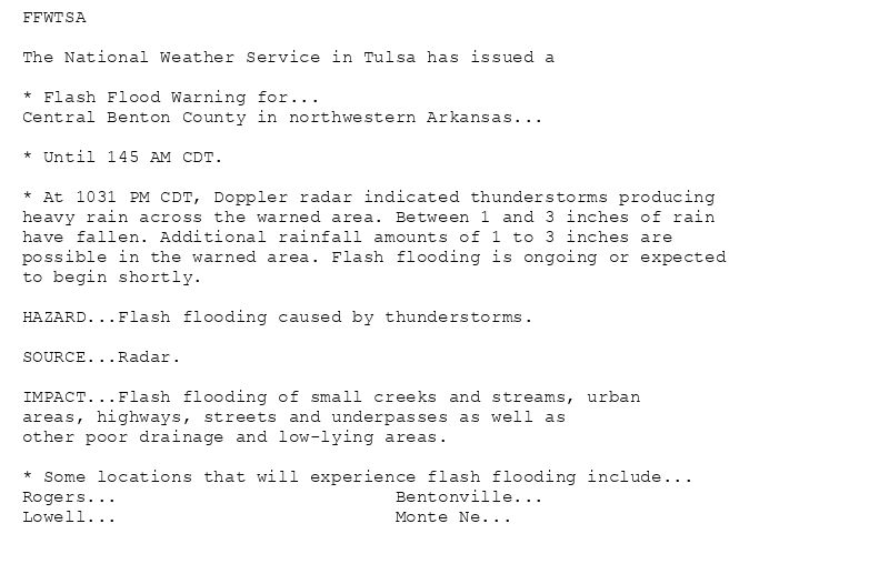 FFWTSA

The National Weather Service in Tulsa has issued a

* Flash Flood Warning for...
Central Benton County in northwestern Arkansas...

* Until 145 AM CDT.

* At 1031 PM CDT, Doppler radar indicated thunderstorms producing
heavy rain across the warned area. Between 1 and 3 inches of rain
have fallen. Additional rainfall amounts of 1 to 3 inches are
possible in the warned area. Flash flooding is ongoing or expected
to begin shortly.

HAZARD...Flash flooding caused by thunderstorms.

SOURCE...Radar.

IMPACT...Flash flooding of small creeks and streams, urban
areas, highways, streets and underpasses as well as
other poor drainage and low-lying areas.

* Some locations that will experience flash flooding include...
Rogers...                          Bentonville...
Lowell...                          Monte Ne...