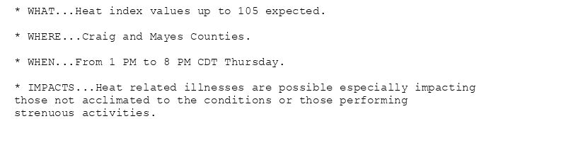 * WHAT...Heat index values up to 105 expected.

* WHERE...Craig and Mayes Counties.

* WHEN...From 1 PM to 8 PM CDT Thursday.

* IMPACTS...Heat related illnesses are possible especially impacting
those not acclimated to the conditions or those performing
strenuous activities.