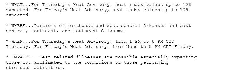 * WHAT...For Thursday's Heat Advisory, heat index values up to 108
expected. For Friday's Heat Advisory, heat index values up to 109
expected.

* WHERE...Portions of northwest and west central Arkansas and east
central, northeast, and southeast Oklahoma.

* WHEN...For Thursday's Heat Advisory, from 1 PM to 8 PM CDT
Thursday. For Friday's Heat Advisory, from Noon to 8 PM CDT Friday.

* IMPACTS...Heat related illnesses are possible especially impacting
those not acclimated to the conditions or those performing
strenuous activities.