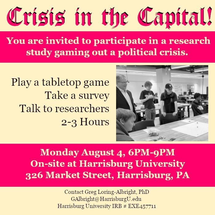 A square flier reading "Crisis in the Capital!" in an old-newspaper style font. The rest of the text is as follows: 

You are invited to participate in a research study gaming out a political crisis. Play a tabletop game. Take a survey. Talk to researchers. 2-3 hours. Monday, August 4, 6PM-9PM. On-site at Harrisburg University. 326 Market Street, Harrisburg, PA. Contact Greg Loring-Albright, PhD. GAlbright@HarrisburgU.edu. Harrisburg University IRB # EXE 457711