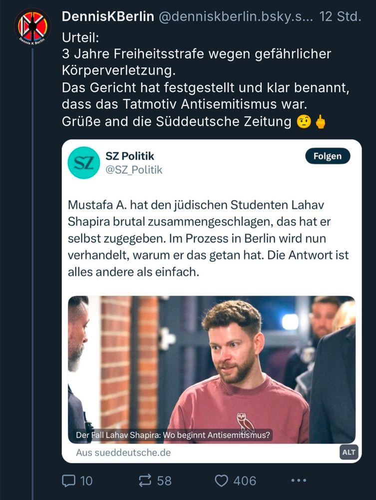 DennisKBerlin @denniskberlin.bsky.s... 

Urteil: 3 Jahre Freiheitsstrafe wegen gefährlicher Körperverletzung. Das Gericht hat festgestellt und klar benannt, dass das Tatmotiv Antisemitismus war. Grüße and die Süddeutsche Zeitung