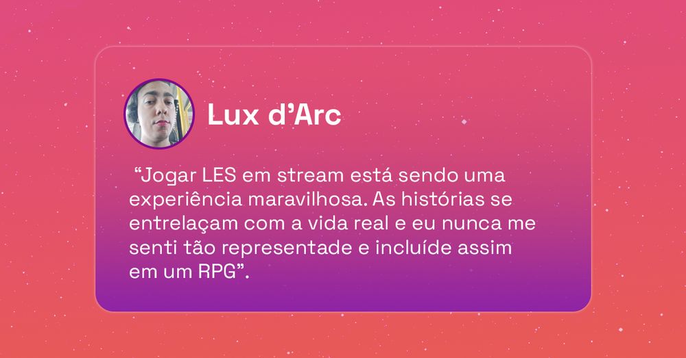 “Jogar LES em stream está sendo uma experiência maravilhosa. As histórias se entrelaçam com a vida real e eu nunca me senti tão representade e incluíde assim em um RPG”.

Lux d'Arc