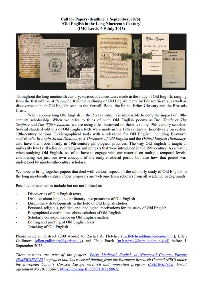 Call for papers for the 2026 Leeds IMC for "Old English in the Long 19th Century". Deadline 1 Sept. 2025. Description reads: 
Throughout the long 19th c., various advances were made in the study of Old English, ranging from the 1st edition of Beowulf (1815) the outlining of OE metre by Eduard Sievers, as well as discoveries of such OE texts as the Vercelli Book, the Épinal-Erfurt Glossary and the Brussels Cross. When approaching OE in the 21st c., it is impossible to deny the impact of 19th-c. scholarship. When we refer to titles of such OE poems as The Wanderer, The Seafarer and The Wife’s Lament, we are using titles bestowed on these texts by 19th-c. scholars. Several standard editions of OE texts were made in the 19th c. or heavily rely on earlier, 19th-c. editions. Lexicographical tools with a relevance for OE, including Bosworth and Toller’s An Anglo-Saxon Dictionary, A Thesaurus of Old English and the Oxford English Dictionary, also have their roots firmly in 19th-c. philological practices and how OE is taught still relies on paradigms and set texts from the 19th c. Thus, when studying OE, we often have to engage with material on multiple temporal levels, considering not just our own concepts of the early medieval period but also how that period was understood by 19th-c. scholars. Paper proposals are welcome from scholars from all academic backgrounds. Possible topics include but are not limited to:
- Discoveries of OE texts
- Disputes about linguistic or literary interpretations of OE
- Disciplinary developments in the field of OE studies
- Personal, religious, political and ideological motivations for the study of OE
- Biographical contributions about scholars of OE
- Scholarly correspondence on OE matters
- Editing and printing of OE texts
- Teaching of OE
Please send an abstract (300 words) to Rachel A. Fletcher (r.a.fletcher@hum.leidenuniv.nl), Ellen Gallimore (ellen.gallimore@york.ac.uk) and Thijs Porck (m.h.porck@hum.leidenuniv.nl).