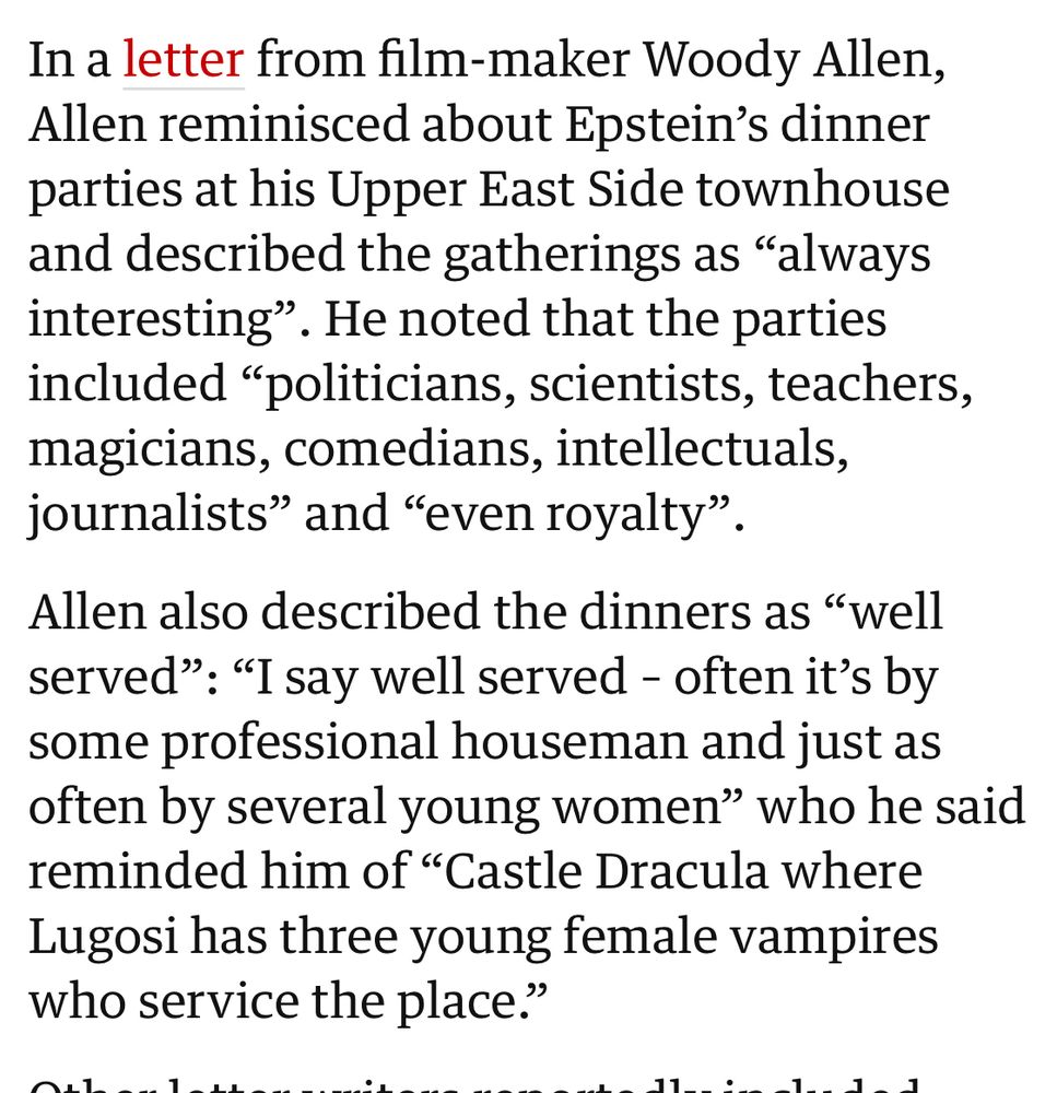 An article in The Guardian describing letters written to Jefffrey Epstein in 2016, eight yesrs after he pleaded guilty to sex crimes: In a letter from film-maker Woody Allen, Allen reminisced about Epstein's dinner parties at his Upper East Side townhouse and described the gatherings as "always interesting". He noted that the parties included "politicians, scientists, teachers, magicians, comedians, intellectuals, journalists" and "even royalty"
Allen also described the dinners as "well served": "I say well served - often it's by some professional houseman and just as often by several young women" who he said reminded him of "Castle Dracula where Lugosi has three young female vampires who service the place."
