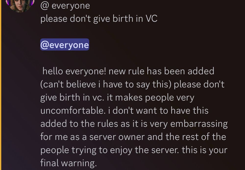 Image of a Discord message:
@everyone
please don't give birth in VC

@everyone
hello everyone! new rule has been added (can't believe i have to say this) please don't give birth in vc. it makes people very uncomfortable. i don't want to have this added to the rules as it is very embarrassing for me as a server owner and the rest of the people trying to enjoy the server. this is your final warning.