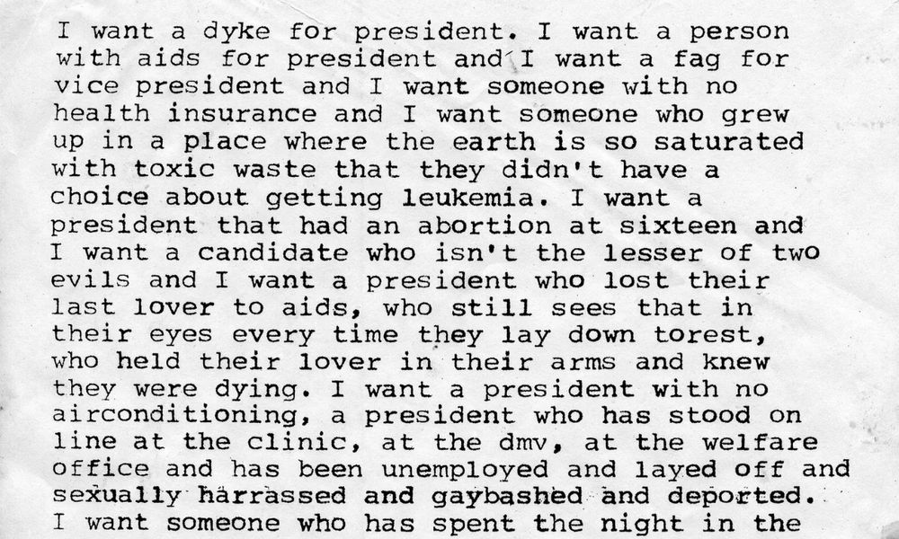 I want a dyke for president. I want a person with aids for president and I want a fag for vice president and I want someone with no health insurance and I want someone who grew up in a place where the earth is so saturated with toxic waste that they didn't have a choice about getting leukemia. I want a president that had an abortion at sixteen and I want a candidate who isn't the lesser of two evils and I want a president who lost their last lover to aids, who still sees that in their eyes every time they lay down torest, who held their lover in their arms and knew they were dying. I want a president with no airconditioning, a president who has stood on line at the clinic, at the dmv, at the welfare office and has been unemployed and layed off and sexually harrassed and gaybashed and deported. I want someone who has spent the night in the