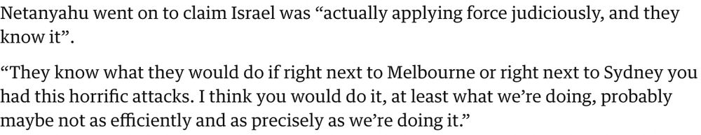 Netanyahu went on to claim Israel was “actually applying force judiciously, and they know it”.

“They know what they would do if right next to Melbourne or right next to Sydney you had this horrific attacks. I think you would do it, at least what we’re doing, probably maybe not as efficiently and as precisely as we’re doing it.”