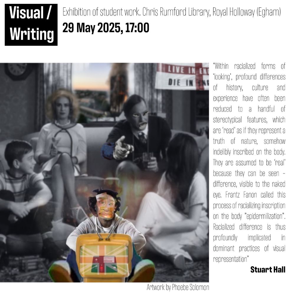 Poster advertising the event.
Across the top is the text "Visual/Writing Exhibition of student work. Chris Rumford Library, Royal Holloway (Egham) 29 May 2025, 17:00"
Taking up most of the page is a collage piece by Phoebe Solomon. Most of the image is a black and white shot of a white family. The child in the centre is watching a TV which has a colour union jack on it. The child's face has been collaged over with black features. Out of the window behind the family is a colour photo of Grenfell tower burning and in the top right hand corner is an England flag.
The right hand side of the poster is a quote from Stuart hall about racialised forms of looking.