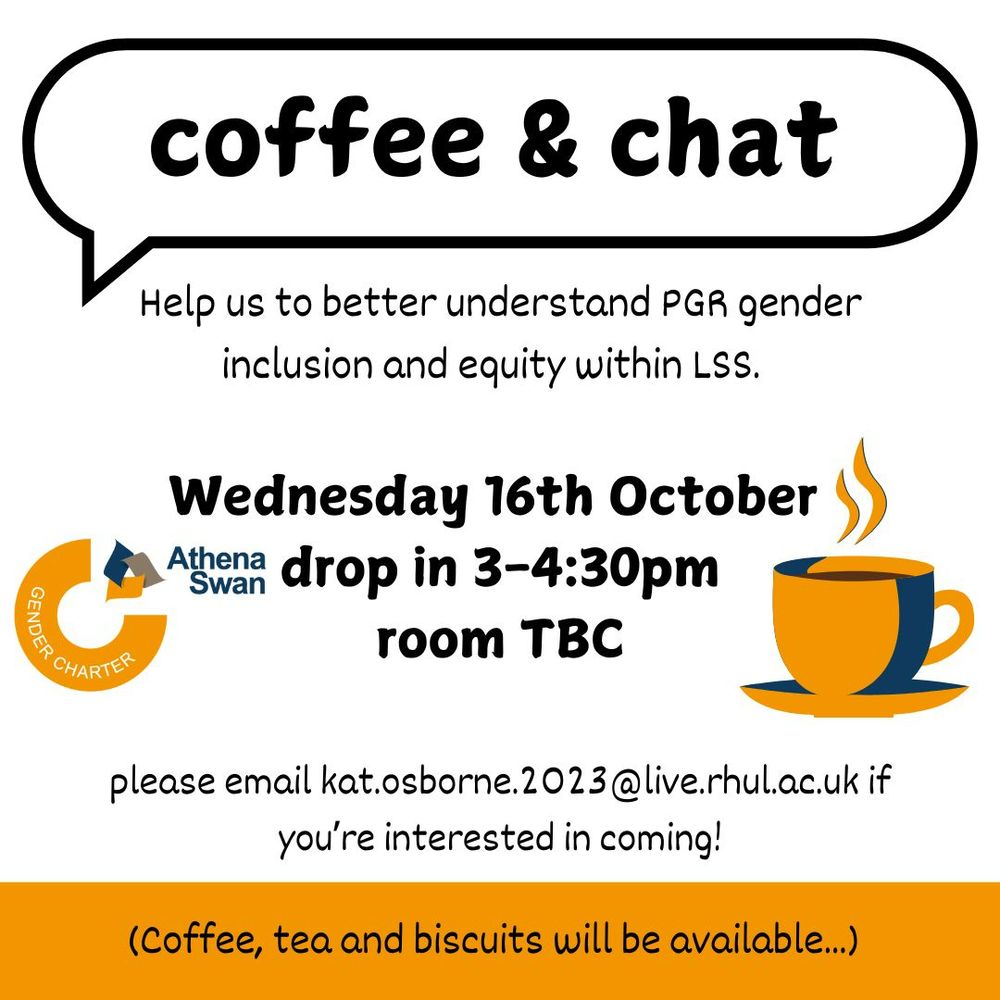 A poster advertising a drop in "coffee and chat meeting". The poster includes an Athena Swan logo and a picture of a coffee cup. The text says "coffee and chat. Help us to better understand PGR gender inclusion and equity within LSS. Wednesday 16th October drop in 3-4:30pm, room TBC. Please email kat.osborne.2023@live.rhul.ac.uk if you're interested in coming! Coffee, tea and biscuits will be available."