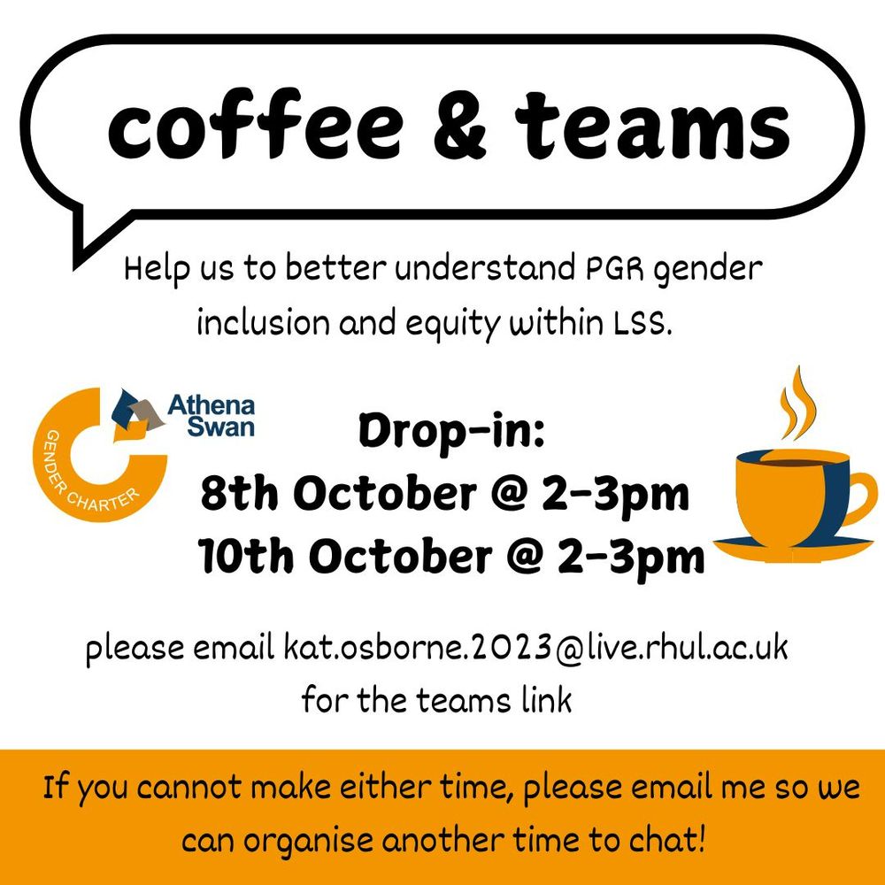 A poster advertising a drop in "coffee and teams meeting". The poster includes an Athena Swan logo and a picture of a coffee cup. The text says "coffee and teams. Help us to better understand PGR gender inclusion and equity within LSS. Drop-in: 8th October, 2-3pm. 10th October, 2-3pm. Please email kat.osborne.2023@live.rhul.ac.uk for the teams link. If you cannot make either time, please email me so we can organise another time to chat!"