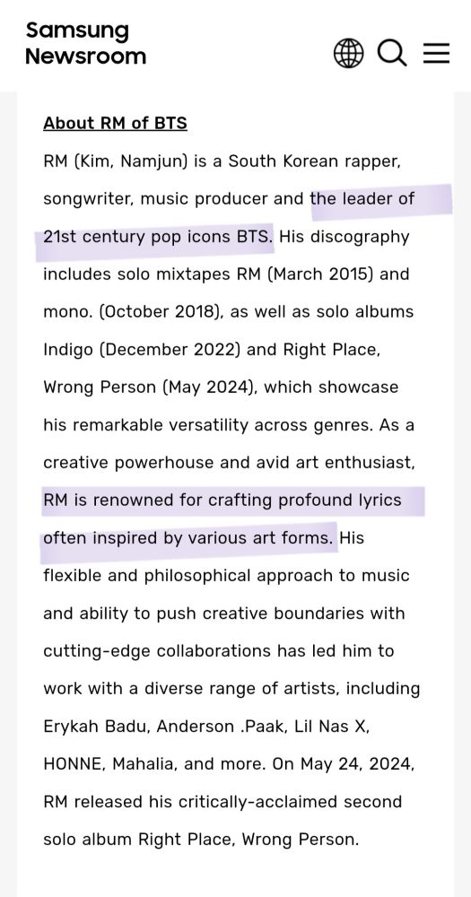 Screenshot of RM's bio from the Samsung News website.

About RM of BTS
RM (Kim, Namjun) is a South Korean rapper, songwriter, music producer and the leader of 21st century pop icons BTS. His discography includes solo mixtapes RM (March 2015) and mono. (October 2018), as well as solo albums Indigo (December 2022) and Right Place, Wrong Person (May 2024), which showcase his remarkable versatility across genres. As a creative powerhouse and avid art enthusiast, RM is renowned for crafting profound lyrics often inspired by various art forms. His flexible and philosophical approach to music and ability to push creative boundaries with cutting-edge collaborations has led him to work with a diverse range of artists, including Erykah Badu, Anderson .Paak, Lil Nas X, HONNE, Mahalia, and more. On May 24, 2024, RM released his critically-acclaimed second solo album Right Place, Wrong Person.
