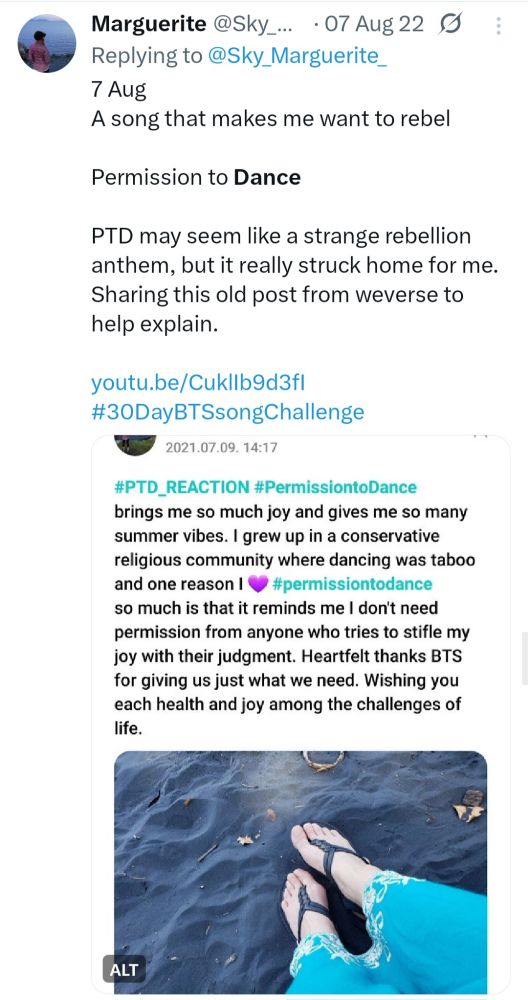 Screenshot of a Twitter post from 7 Aug 2022. It says “7 Aug
A song that makes me want to rebel

Permission to Dance

PTD may seem like a strange rebellion anthem, but it really struck home for me. Sharing this old post from weverse to help explain.

youtu.be/CuklIb9d3fI
#30DayBTSsongChallenge” 

The Weverse post text reads:
#PTD_Reactoon #PermissiontoDance brings me so much joy and gives me so many summer vibes. I grew up in a conservative religious community where dancing was taboo and one reason I 💜 #permissiontodance so much is that it reminds me I don't need permission from anyone who tries to stifle my joy with their judgement. Heartfelt thanks to BTS for giving us just what we need. Wishing you each health and joy amid the challenges of life.

A photo in the post shows my feet in black sand. I'm wearing black strappy sandals and a teal dress.