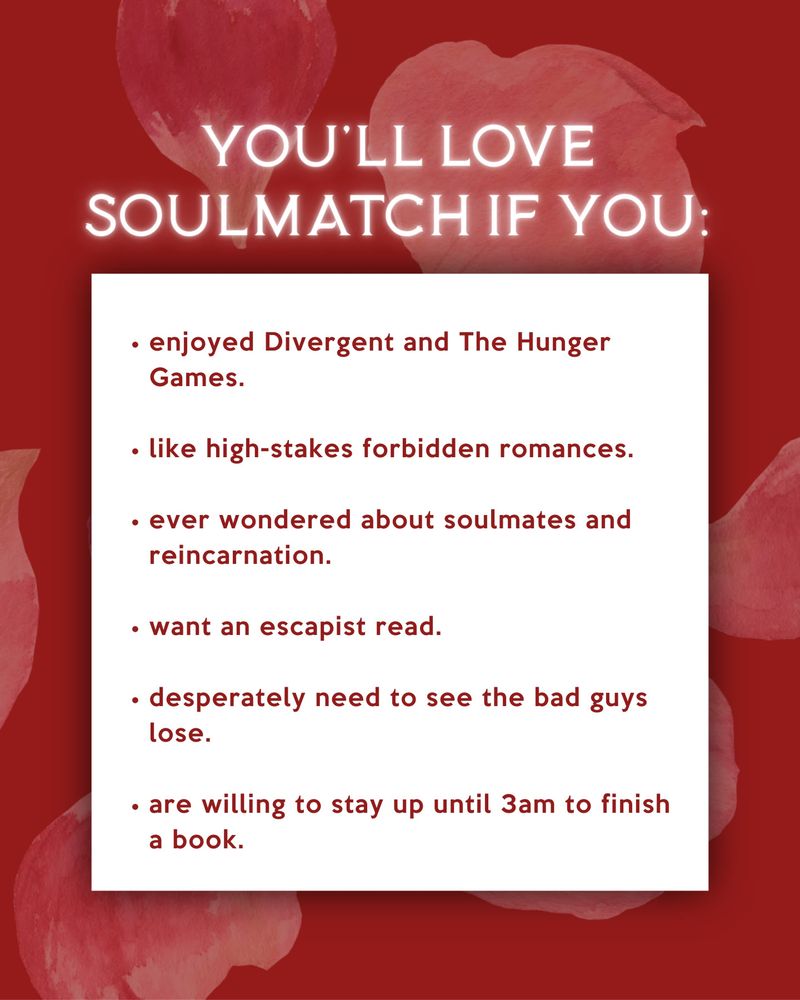 You'll love Soulmatch if you:
enjoyed Divergent and The Hunger Games
like high-stakes forbidden romances.
ever wondered about soulmates and reincarnation.
want an escapist read.
desperately need to see the bad guys lose.
are willing to stay up until 3am to finish a book.