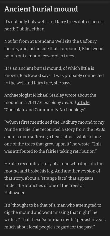 It’s not only holy wells and fairy trees dotted across north Dublin, either.

Not far from St Brendan’s Well sits the Cadbury factory, and just inside that compound, Blackwood points out a mount covered in trees.

It is an ancient burial mound, of which little is known, Blackwood says. It was probably connected to the well and fairy tree, she says.

Archaeologist Michael Stanley wrote about the mound in a 2011 Archaeology Ireland article, “Chocolate and Community Archaeology”.

“When I first mentioned the Cadbury mound to my Auntie Bridie, she recounted a story from the 1950s about a man suffering a heart attack while felling one of the trees that grew upon it,” he wrote. “This was attributed to the fairies taking retribution.”

He also recounts a story of a man who dug into the mound and broke his leg. And another version of that story, about a “strange face” that appears under the branches of one of the trees at Halloween.

It’s “thought to be that of a man who attempted to dig the mound and went missing that night”, he writes. “ That these ‘suburban myths’ persist reveals much about local people’s regard for the past.”