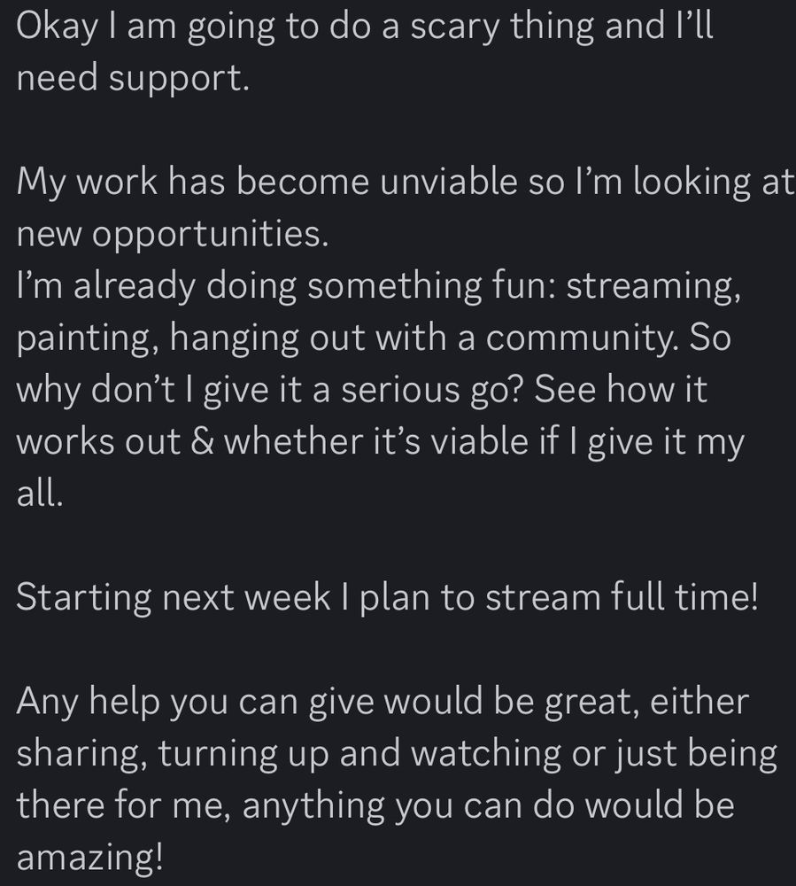 Okay I am going to do a scary thing and I’ll need support.

My work has become unviable so I’m looking at new opportunities.
I’m already doing something fun: streaming, painting, hanging out with a community. So why don’t I give it a serious go? See how it works out & whether it’s viable if I give it my all.

Starting next week I plan to stream full time!

Any help you can give would be great, either sharing, turning up and watching or just being there for me, anything you can do would be amazing!