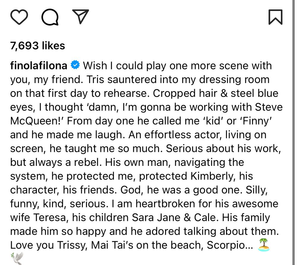 7,693 likes
finolafilona # Wish I could play one more scene with you, my friend. Tris sauntered into my dressing room on that first day to rehearse. Cropped hair & steel blue eyes, I thought 'damn, l'm gonna be working with Steve McQueen!' From day one he called me 'kid' or 'Finny' and he made me laugh. An effortless actor, living on screen, he taught me so much. Serious about his work, but always a rebel. His own man, navigating the system, he protected me, protected Kimberly, his character, his friends. God, he was a good one. Silly, funny, kind, serious. I am heartbroken for his awesome wife Teresa, his children Sara Jane & Cale. His family made him so happy and he adored talking about them.
Love you Trissy, Mai Tai's on the beach, Scorpio...