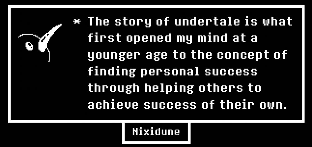 The story of undertale is what first opened my mind at a younger age to the concept of finding personal success through helping others to achieve success of their own.