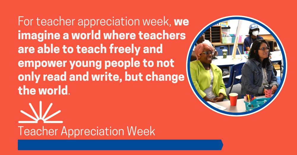 Orange Graphic with white text that reads "For teacher appreciation week, we imagine a world where teachers are able to teach freely and empower young people to not only read and write, but change the world. " Picture of two teachers on the left Black woman with glasses, pink pixie cut hair, a neon yellow blazer and white t-shirt, smiling. On the right a brown skinned woman with long black hair, glasses, a jean jacket and a light shirt. 