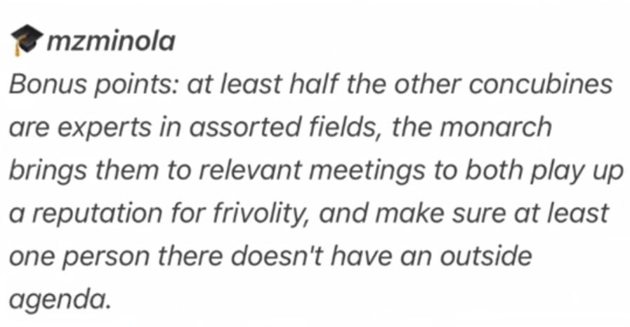 text post that reads: bonus points: at least half the other concubines are experts in assorted fields, the monarch brings them to relevant meetings to both play up a reputation for frivoloty, and to make sure at lease one person there doesn't have an outside agenda