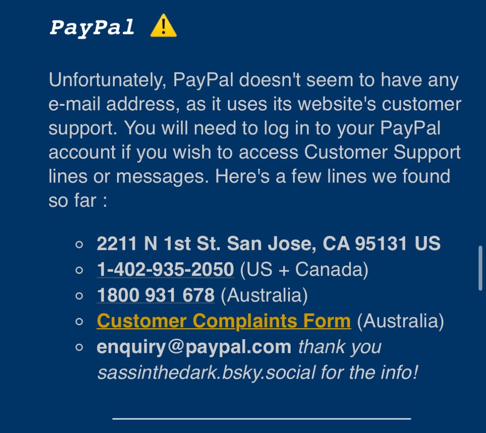 PayPal !
Unfortunately, PayPal doesn't seem to have any e-mail address, as it uses its website's customer support. You will need to log in to your PayPal account if you wish to access Customer Support lines or messages. Here's a few lines we found so far :
• 2211 N 1st St. San Jose, CA 95131 US
• 1-402-935-2050 (US + Canada)
• 1800 931 678 (Australia)
• Customer Complaints Form (Australia)
• enquiry@paypal.com thank you sassinthedark.bsky.social for the info!