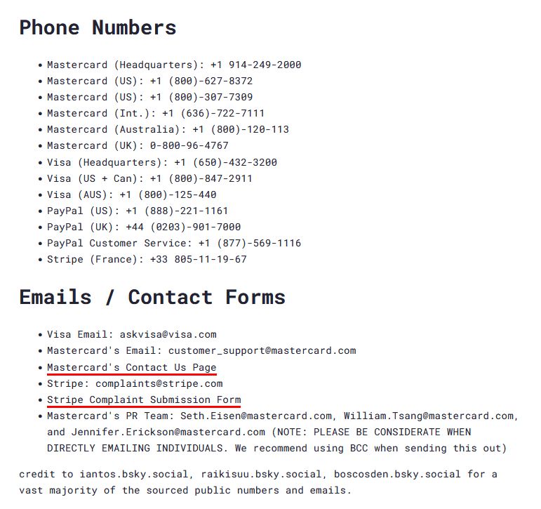Phone Numbers
• Mastercard (Headquarters): +1 914-249-2000
• Mastercard (US): +1 (800)-627-8372
• Mastercard (US): +1 (800)-307-7309
• Mastercard (Int.): +1 (636)-722-7111|
• Mastercard (Australia): +1 (800)-120-113
• Mastercard (UK): 0-800-96-4767
• Visa (Headquarters): +1 (650)-432-3208
• Visa (US + Can): +1 (808)-847-2911
• Visa (AUS): +1 (800)-125-440
• PayPal (US): +1 (888)-221-1161
• PayPal (UK): +44 (0203)-901-7000
• PayPal Customer Service: +1 (877)-569-1116
• Stripe (France): +33 805-11-19-67
Emails / Contact Forms
• Visa Email: askvisa@visa.com
• Mastercard's Email: customer_support@mastercard.com
• Mastercard's Contact Us Page
• Stripe: complaints@stripe.com
• Stripe Complaint Submission Form
• Mastercard's PR Team: Seth.Eisen@mastercard.com, William.Tsang@mastercard.com, and Jennifer.Erickson@mastercard.com NOTE: PLEASE BE CONSIDERATE WHEN DIRECTLY EMAILING INDIVIDUALS. We recommend using BCC when sending this out)
credit to iantos.bsky.social, raikisuu.bsky.social, boscosden.bsky.social for a vast majority of the sourced public numbers and emails.