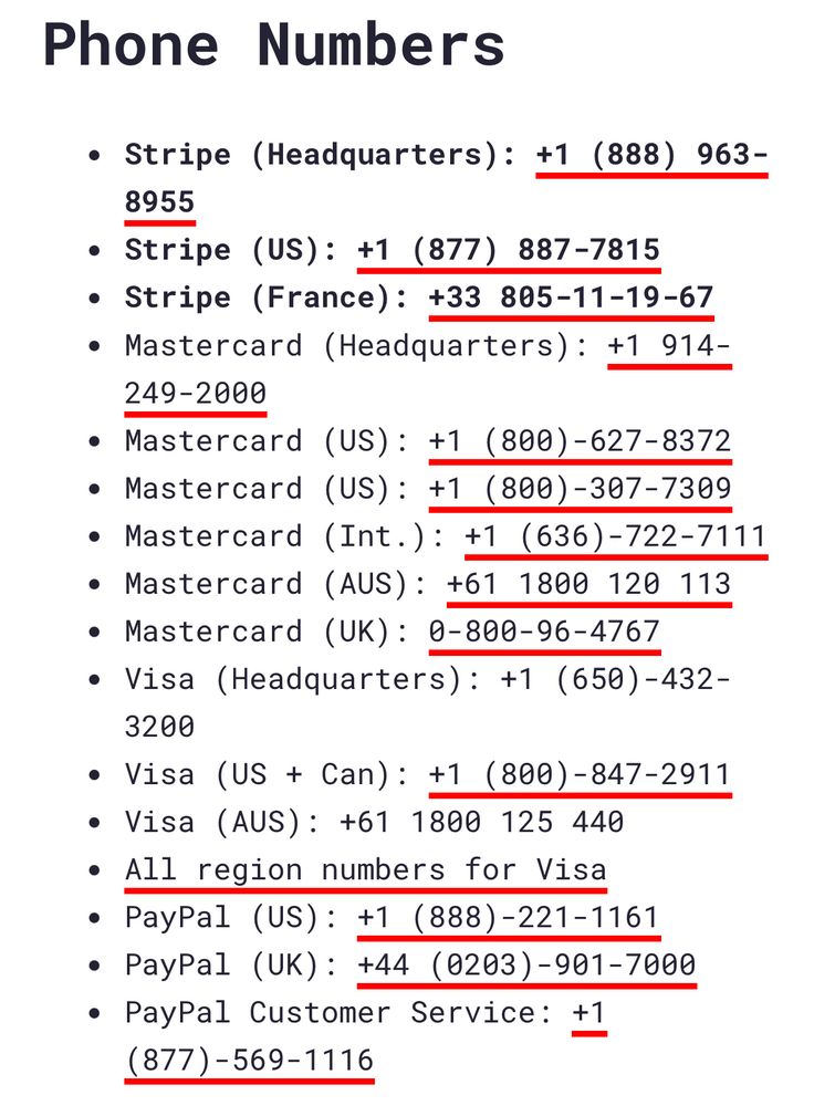 Phone Numbers

Stripe (Headquarters): +1 (888) 963-8955
Stripe (US): +1 (877) 887-7815
Stripe (France): +33 805-11-19-67
Mastercard (Headquarters): +1 914-249-2000
Mastercard (US): +1 (800)-627-8372
Mastercard (US): +1 (800)-307-7309
Mastercard (Int.): +1 (636)-722-7111
Mastercard (AUS): +61 1800 120 113
Mastercard (UK): 0-800-96-4767
Visa (Headquarters): +1 (650)-432-3200
Visa (US + Can): +1 (800)-847-2911
Visa (AUS): +61 1800 125 440
All region numbers for Visa
PayPal (US): +1 (888)-221-1161
PayPal (UK): +44 (0203)-901-7000
PayPal Customer Service: +1 (877)-569-1116
