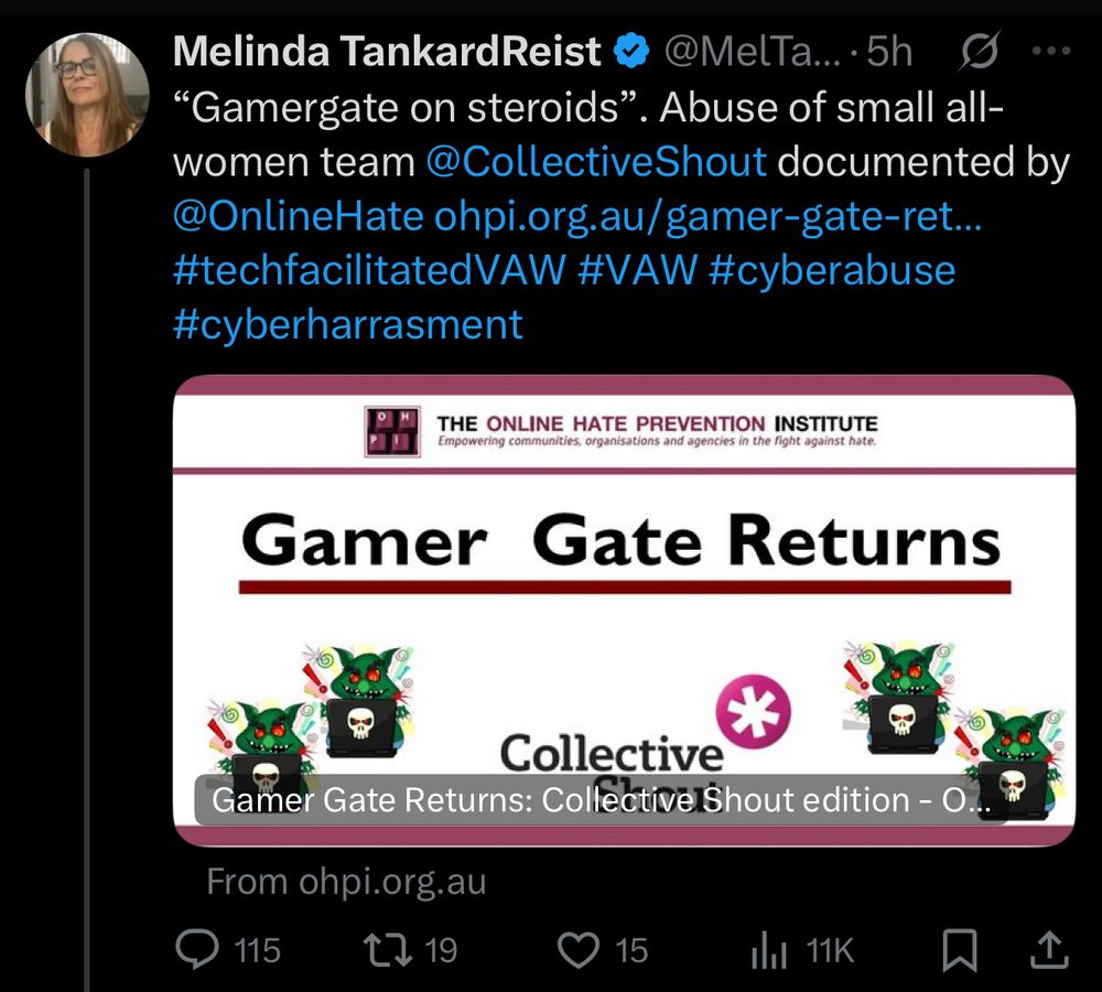 Melinda TankardReist
@MelTa... •5h
"Gamergate on steroids". Abuse of small all-women team @CollectiveShout documented by @OnlineHate ohpi.org.au/gamer-gate-ret...
#techfacilitatedVAW #VAW #cyberabuse #cyberharrasment
THE ONLINE HATE PREVENTION INSTITUTE
Empowering communities, organisations and agencies in the fight against hate.
Gamer Gate Returns
Collective
*
Gamer Gate Returns: CollectivelShout edition - O
From ohpi.org.au
115
15
Ihl 11K