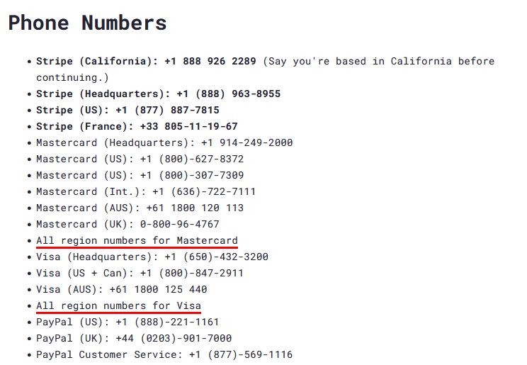 Phone Numbers

    Stripe (California): +1 888 926 2289 (Say you're based in California before continuing.)
    Stripe (Headquarters): +1 (888) 963-8955
    Stripe (US): +1 (877) 887-7815
    Stripe (France): +33 805-11-19-67
    Mastercard (Headquarters): +1 914-249-2000
    Mastercard (US): +1 (800)-627-8372
    Mastercard (US): +1 (800)-307-7309
    Mastercard (Int.): +1 (636)-722-7111
    Mastercard (AUS): +61 1800 120 113
    Mastercard (UK): 0-800-96-4767
    All region numbers for Mastercard
    Visa (Headquarters): +1 (650)-432-3200
    Visa (US + Can): +1 (800)-847-2911
    Visa (AUS): +61 1800 125 440
    All region numbers for Visa
    PayPal (US): +1 (888)-221-1161
    PayPal (UK): +44 (0203)-901-7000
    PayPal Customer Service: +1 (877)-569-1116
