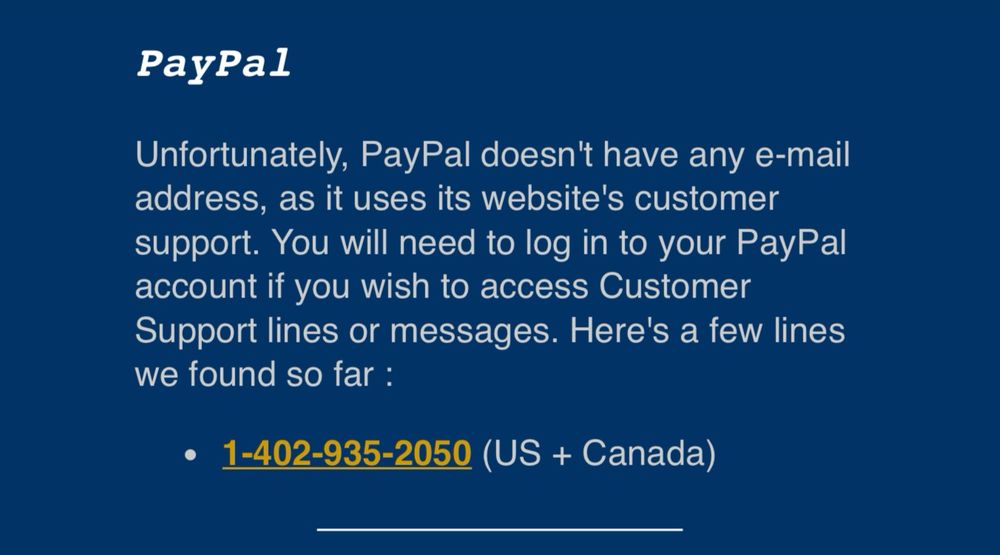 PayPal
Unfortunately, PayPal doesn't have any e-mail address, as it uses its website's customer support. You will need to log in to your PayPal account if you wish to access Customer Support lines or messages. Here's a few lines we found so far :
• 1-402-935-2050 (US + Canada)