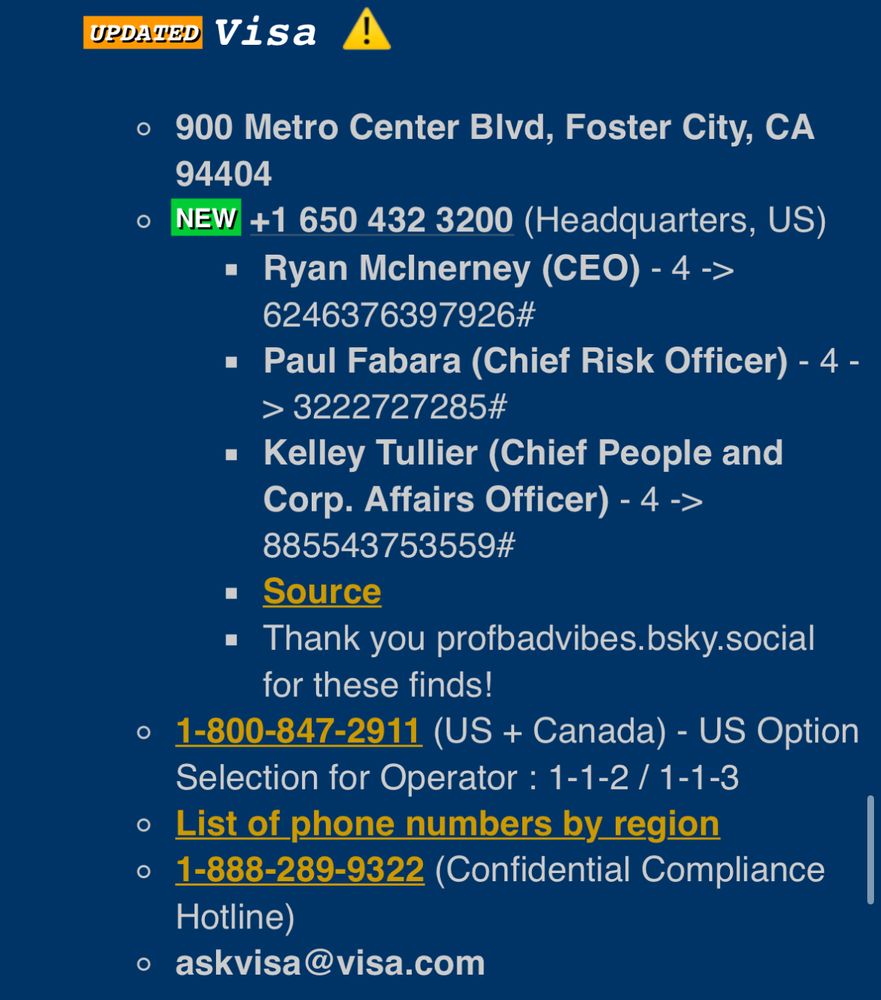 UPDATED
Visa !
900 Metro Center Bivd, Foster City, CA
94404
NEW +1 650 432 3200 (Headquarters, US)
• Ryan McInerney (CEO) - 4 ->
6246376397926#
• Paul Fabara (Chief Risk Officer) - 4 - > 3222727285#
• Kelley Tullier (Chief People and Corp. Affairs Officer) - 4 ->
885543753559#
• Source
• Thank you profbadvibes.bsky.social
for these finds!
1-800-847-2911 (US + Canada) - US Option
Selection for Operator: 1-1-2 / 1-1-3
• List of phone numbers by region
• 1-888-289-9322 (Confidential Compliance
Hotline)
• askvisa@visa.com