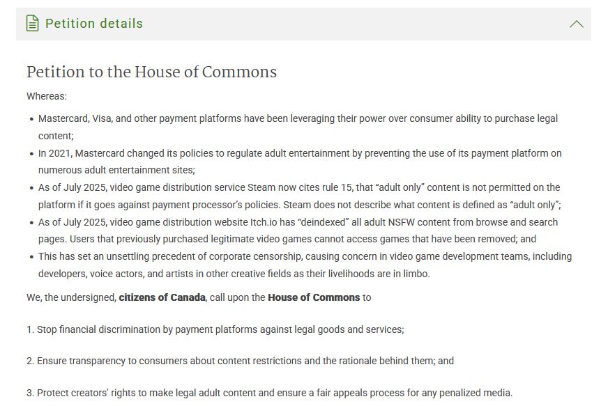  Petition details Petition to the House of Commons Whereas: Mastercard, Visa, and other payment platforms have been leveraging their power over consumer ability to purchase legal content; In 2021, Mastercard changed its policies to regulate adult entertainment by preventing the use of its payment platform on numerous adult entertainment sites; As of July 2025, video game distribution service Steam now cites rule 15, that “adult only” content is not permitted on the platform if it goes against payment processor’s policies. Steam does not describe what content is defined as “adult only”; As of July 2025, video game distribution website Itch.io has “deindexed” all adult NSFW content from browse and search pages. Users that previously purchased legitimate video games cannot access games that have been removed; and This has set an unsettling precedent of corporate censorship, causing concern in video game development teams, including developers, voice actors, and artists in other creative fields as their livelihoods are in limbo. We, the undersigned, citizens of Canada, call upon the House of Commons to 1. Stop financial discrimination by payment platforms against legal goods and services; 2. Ensure transparency to consumers about content restrictions and the rationale behind them; and 3. Protect creators' rights to make legal adult content and ensure a fair appeals process for any penalized media. 