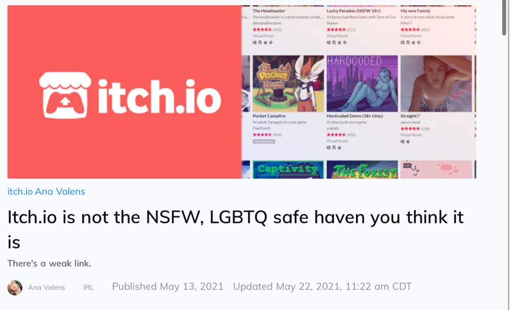 An Ana Valens Daily Dot article: Itch.io is not the NSFW, LGBTQ safe haven you think it is
There's a weak link.
Ana Valens Ana Valens  IRL Published May 13, 2021   Updated May 22, 2021, 11:22 am CDT
Opinion