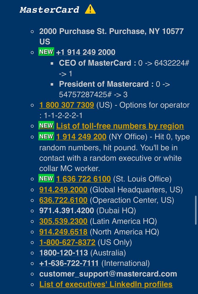 MasterCard A
• 2000 Purchase St. Purchase, NY 10577
US
NEW +1 914 249 2000
• CEO of MasterCard: 0 > 6432224#
-> 1
• President of Mastercard : 0 ->
54757287425# →> 3
1 800 307 7309 (US) - Options for operator
: 1-1-2-2-2-1
NEW List of toll-free numbers by region
NEW 1 914 249 200 (NY Office) - Hit 0, type random numbers, hit pound. You'll be in contact with a random executive or white collar MC worker.
NEW 1 636 722 6100 (St. Louis Office)
• 914.249.2000 (Global Headquarters, US)
• 636.722.6100 (Operaction Center, US)
• 971.4.391.4200 (Dubai HQ)
• 305.539.2300 (Latin America HQ)
• 914.249.6518 (North America HQ)
• 1-800-627-8372 (US Only)
• 1800-120-113 (Australia)
• +1-636-722-7111 (International)
• customer_support@mastercard.com
• List of executives' Linkedin profiles