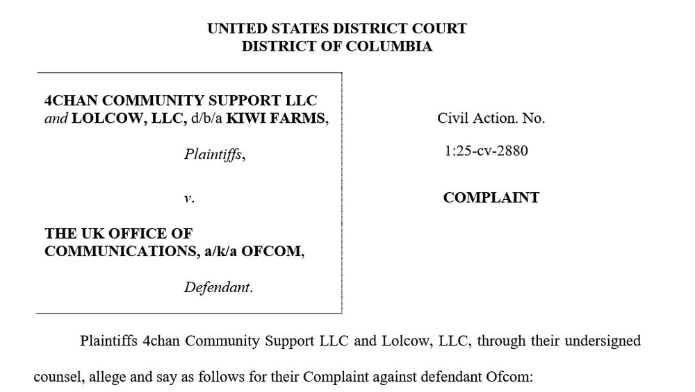 UNITED STATES DISTRICT COURTDISTRICT OF COLUMBIA4CHAN COMMUNITY SUPPORT LLCand LOLCOW, LLC, d/b/a KIWI FARMS,Plaintiffs,Civil Action. No.v. COMPLAINTTHE UK OFFICE OFCOMMUNICATIONS, a/k/a OFCOM,Defendant.Plaintiffs 4chan Community Support LLC and Lolcow, LLC, through their undersignedcounsel, allege and say as follows for their Complaint against defendant Ofcom:INTRODUCTION1. The Internet is a global system of communication between computer servers,located in data centers around the world. Despite the Internet’s global reach, it is more or lessuniversally acknowledged that the Internet is, predominantly, an American innovation, built byAmerican citizens, residents, and companies, and that the United States has the largest and mostthriving technology sector of any G7 member state.2. Foreign governments, particularly those in Europe, which have not managed tobuild technology sectors of their own have, for the past half-decade or more, sought to control theAmerican Internet, and hobble American competitiveness, through a range of legislative and non-legislative initiatives.3. These foreign governments have threatened American and other non-Europeanentrepreneurs with a wide range of coercive threats, including, fines, arrest, and imprisonment, forengaging in conduct which is perfectly lawful in the territories where their websites are based,1:25-cv-2880