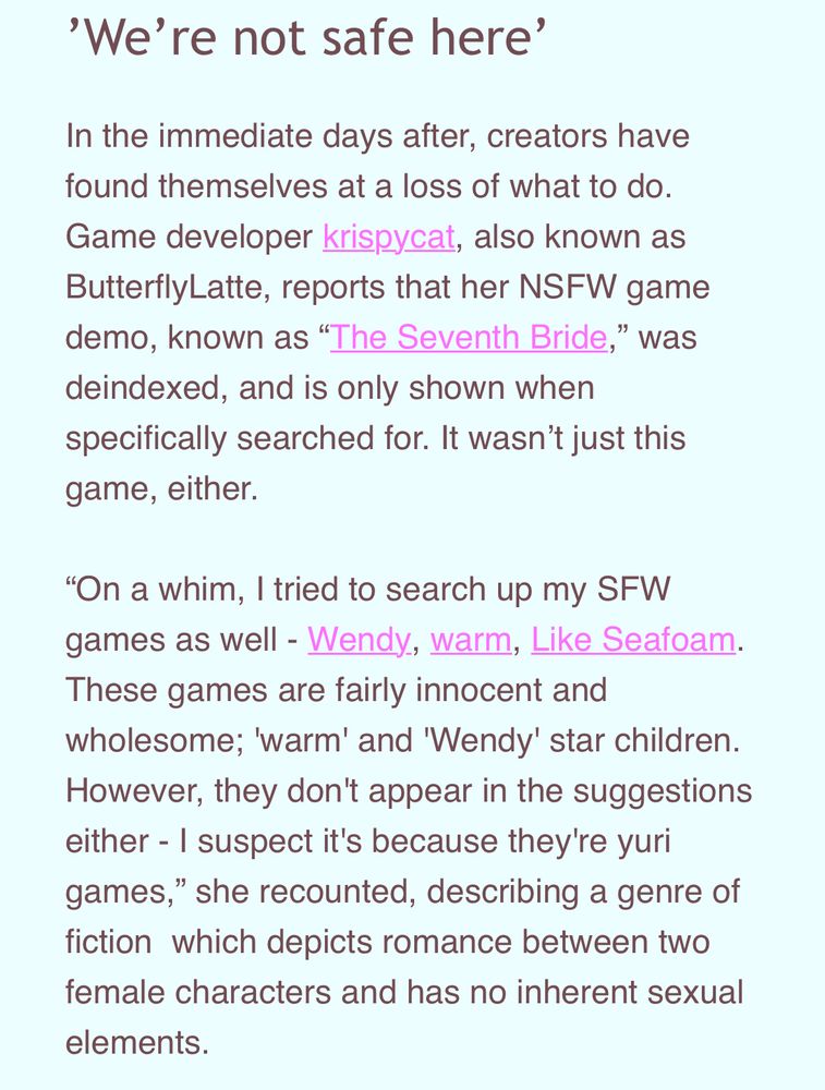 'We're not safe here'
In the immediate days after, creators have found themselves at a loss of what to do.
Game developer krispycat, also known as ButterflyLatte, reports that her NSFW game demo, known as "The Seventh Bride," was deindexed, and is only shown when specifically searched for. It wasn't just this game, either.
"On a whim, I tried to search up my SFW games as well - Wendy, warm, Like Seafoam.
These games are fairly innocent and wholesome; 'warm' and 'Wendy' star children.
However, they don't appear in the suggestions either - I suspect it's because they're yuri games," she recounted, describing a genre of fiction which depicts romance between two female characters and has no inherent sexual elements.