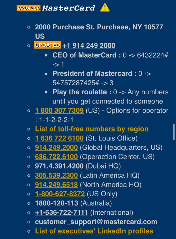 UPDAIED
MasterCard
• 2000 Purchase St. Purchase, NY 10577
US
UPDATED +1 914 249 2000
• CEO of MasterCard: 0 -> 6432224#
→> 1
• President of Mastercard: 0 -
54757287425# →> 3
• Play the roulette: 0 -> Any numbers until you get connected to someone
1 800 307 7309 (US) - Options for operator
: 1-1-2-2-2-1
List of toll-free numbers by region
1 636 722 6100 (St. Louis Office)
• 914.249.2000 (Global Headquarters, US)
• 636.722.6100 (Operaction Center, US)
• 971.4.391.4200 (Dubai HQ)
• 305.539.2300 (Latin America HQ)
• 914.249.6518 (North America HQ)
• 1-800-627-8372 (US Only)
• 1800-120-113 (Australia)
• +1-636-722-7111 (International)
• customer_support@mastercard.com
List of executives' Linkedin profiles