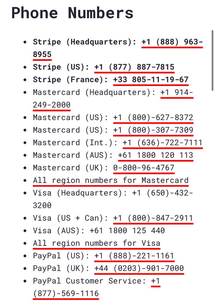 Phone Numbers
• Stripe (Headquarters): +1 (888) 963-
8955
• Stripe (US): +1 (877) 887-7815
• Stripe (France): +33 805-11-19-67
• Mastercard (Headquarters): +1 914-
249-2000
• Mastercard (US): +1 (800)-627-8372
• Mastercard (US): +1 (800)-307-7309
• Mastercard (Int.): +1 (636)-722-7111
• Mastercard (AUS): +61 1800 120 113
• Mastercard (UK): 0-800-96-4767
• All region numbers for Mastercard
• Visa (Headquarters): +1 (650)-432-
3200
• Visa (US + Can): +1 (800)-847-2911
• Visa (AUS): +61 1800 125 440
• All region numbers for Visa
• PayPal (US): +1 (888)-221-1161
• PayPal (UK): +44 (0203)-901-7000
• PayPal Customer Service: +1
(877)-569-1116