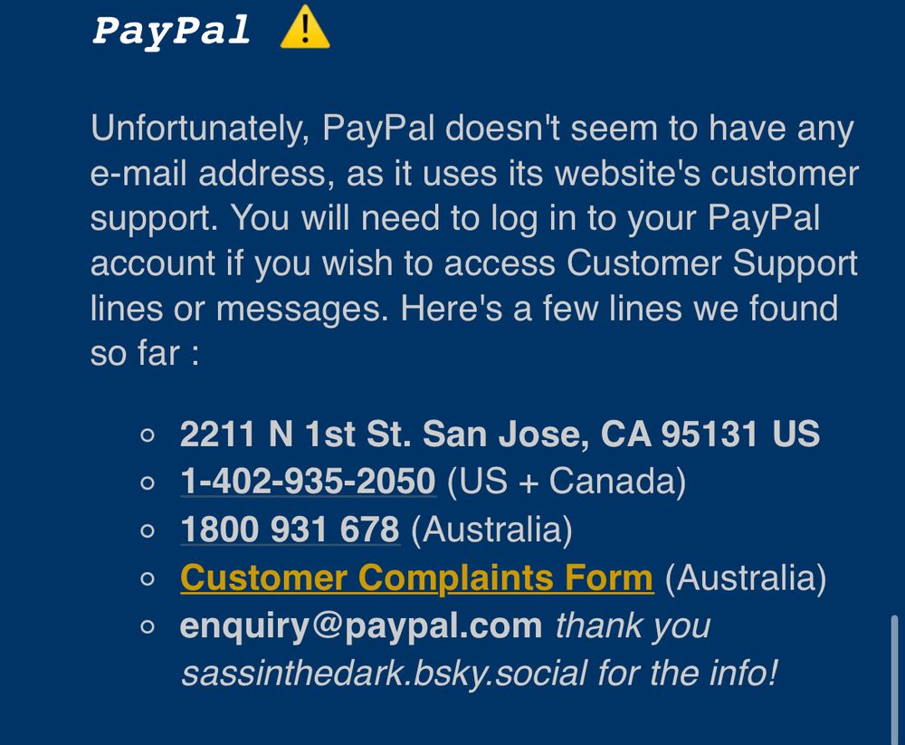 PayPal !
Unfortunately, PayPal doesn't seem to have any e-mail address, as it uses its website's customer support. You will need to log in to your PayPal account if you wish to access Customer Support lines or messages. Here's a few lines we found so far:
• 2211 N 1st St. San Jose, CA 95131 US
• 1-402-935-2050 (US + Canada)
• 1800 931 678 (Australia)
• Customer Complaints Form (Australia)
• enquiry@paypal.com thank you sassinthedark.bsky.social for the info!