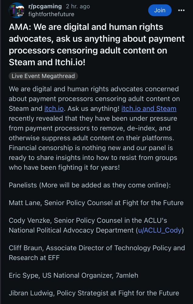 r/pegaming 2 hr. ago fightforthefuture
Join
AMA: We are digital and human rights advocates, ask us anything about payment processors censoring adult content on Steam and Itchi.io!
Live Event Megathread
We are digital and human rights advocates concerned about payment processors censoring adult content on Steam and itch.io. Ask us anything! itch.io and Steam recently revealed that they have been under pressure from payment processors to remove, de-index, and otherwise suppress adult content on their platforms.
Financial censorship is nothing new and our panel is ready to share insights into how to resist from groups who have been fighting it for years!
Panelists (More will be added as they come online):
Matt Lane, Senior Policy Counsel at Fight for the Future
Cody Venzke, Senior Policy Counsel in the ACLU's National Political Advocacy Department (u/ACLU_Cody)
Cliff Braun, Associate Director of Technology Policy and Research at EFF
Eric Sype, US National Organizer, 7amleh
Jibran Ludwig, Policy Strategist at Fight for the Future