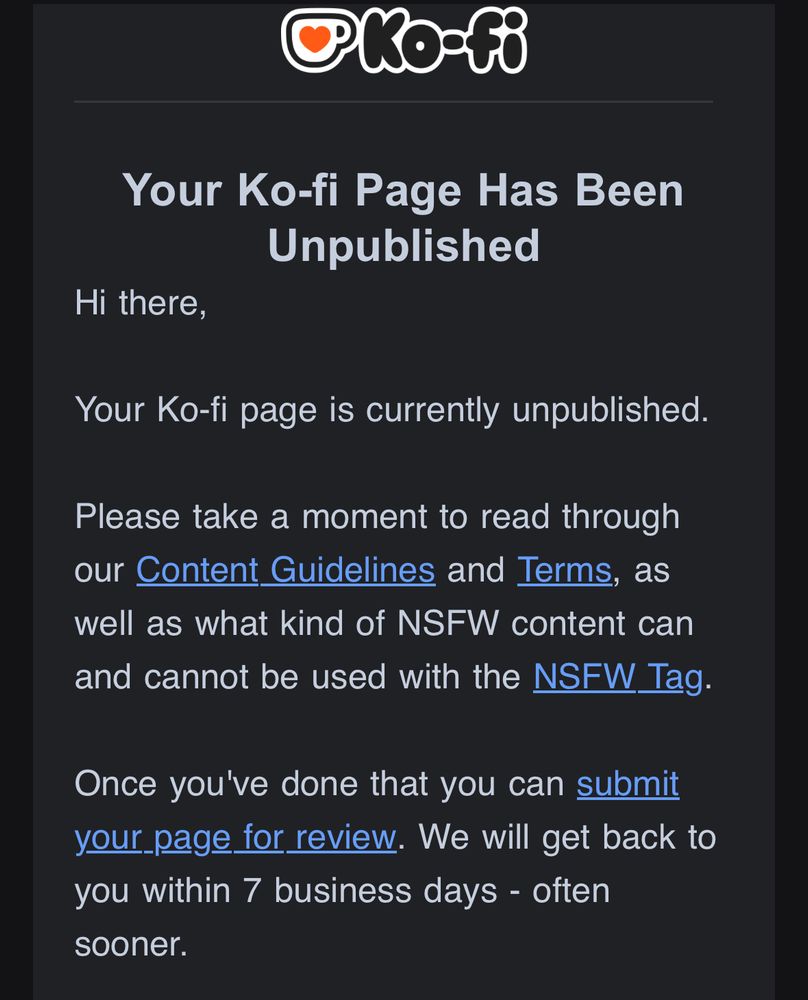 OKO-F®
Your Ko-fi Page Has Been
Unpublished
Hi there,
Your Ko-fi page is currently unpublished.
Please take a moment to read through our Content Guidelines and Terms, as well as what kind of NSFW content can and cannot be used with the NSFW Tag.
Once you've done that you can submit your page for review. We will get back to you within 7 business days - often sooner.