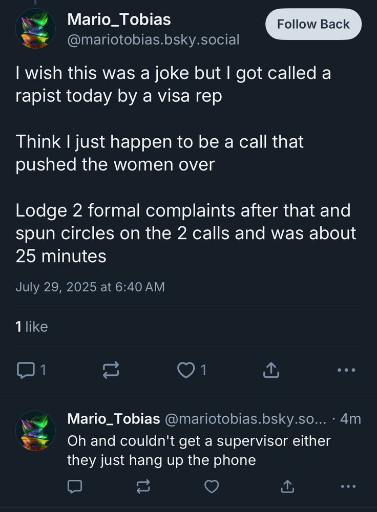Mario_Tobias @mariotobias.bsky.social
Follow Back
I wish this was a joke but I got called a rapist today by a visa rep
Think I just happen to be a call that pushed the women over
Lodge 2 formal complaints after that and spun circles on the 2 calls and was about 25 minutes
July 29, 2025 at 6:40 AM
1 like
1
...
Mario_Tobias@mariotobias.bsky.so... • 4m
Oh and couldn't get a supervisor either they just hang up the phone
...