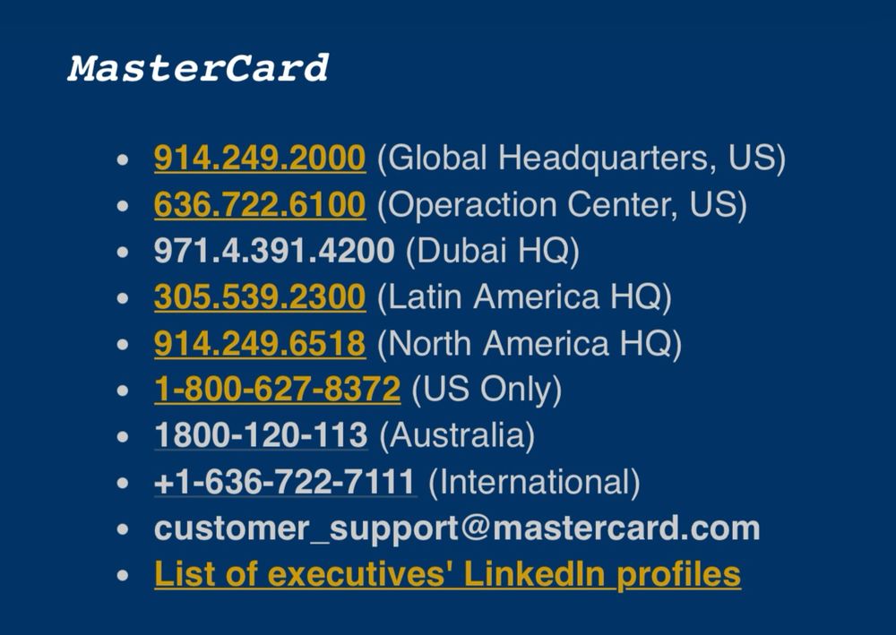MasterCard
• 914.249.2000 (Global Headquarters, US)
• 636.722.6100 (Operaction Center, US)
• 971.4.391.4200 (Dubai HQ)
• 305.539.2300 (Latin America HQ)
• 914.249.6518 (North America HQ)
• 1-800-627-8372 (US Only)
• 1800-120-113 (Australia)
• +1-636-722-7111 (International)
• customer_support@mastercard.com
• List of executives' Linkedin profiles
