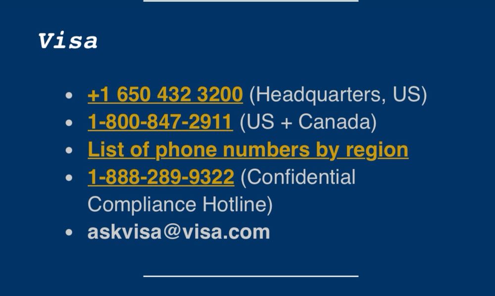 Visa
• +1 650 432 3200 (Headquarters, US)
• 1-800-847-2911 (US + Canada)
• List of phone numbers by region
• 1-888-289-9322 (Confidential
Compliance Hotline)
• askvisa@visa.com