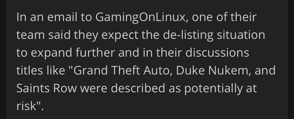 In an email to GamingOnLinux, one of their team said they expect the de-listing situation to expand further and in their discussions titles like "Grand Theft Auto, Duke Nukem, and Saints Row were described as potentially at risk"