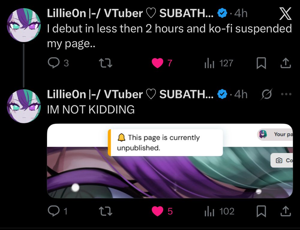 LillieOn |-/ VTuber
• SUBATH... & • 4h
I debut in less then 2 hours and ko-fi suspended my page..
3
7
Ill 127
LillieOn |-/ VTuber V SUBATH... & • 4h
IM NOT KIDDING
This page is currently
unpublished.
Your pa
Co
1
5
Ill 102