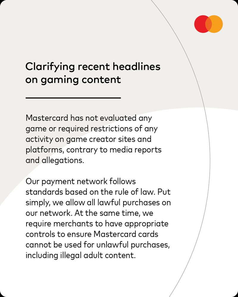 Clarifying recent headlines on gaming content
Mastercard has not evaluated any game or required restrictions of any activity on game creator sites and platforms, contrary to media reports and allegations.
Our payment network follows
standards based on the rule of law. Put simply, we allow all lawful purchases on our network. At the same time, we require merchants to have appropriate controls to ensure Mastercard cards cannot be used for unlawful purchases, including illegal adult content.