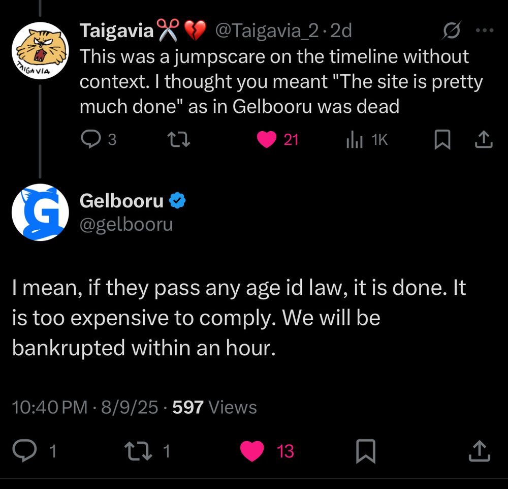 AIGA VIA
Taigavia X < @Taigavia_2•2d
This was a jumpscare on the timeline without context. I thought you meant "The site is pretty much done" as in Gelbooru was dead
3
21
Ill 1K
贝
企
Gelbooru &
@gelbooru
I mean, if they pass any age id law, it is done. It is too expensive to comply. We will be bankrupted within an hour.
10:40 PM • 8/9/25 • 597 Views
1
13