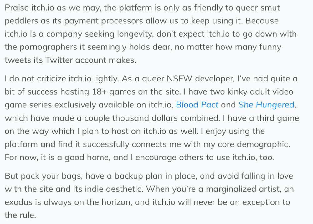 Praise itch.io as we may, the platform is only as friendly to queer smut peddlers as its payment processors allow us to keep using it. Because itch.io is a company seeking longevity, don’t expect itch.io to go down with the pornographers it seemingly holds dear, no matter how many funny tweets its Twitter account makes.
I do not criticize itch.io lightly. As a queer NSFW developer, I’ve had quite a bit of success hosting 18+ games on the site. I have two kinky adult video game series exclusively available on itch.io, Blood Pact and She Hungered, which have made a couple thousand dollars combined. I have a third game on the way which I plan to host on itch.io as well. I enjoy using the platform and find it successfully connects me with my core demographic. For now, it is a good home, and I encourage others to use itch.io, too.
But pack your bags, have a backup plan in place, and avoid falling in love with the site and its indie aesthetic. When you’re a marginalized artist, an exodus is always on the horizon, and itch.io will never be an exception to the rule.