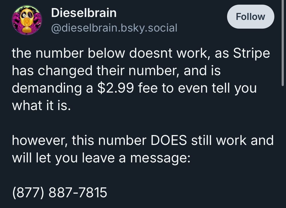 Dieselbrain @dieselbrain.bsky.social
Follow
the number below doesnt work, as Stripe has changed their number, and is demanding a $2.99 fee to even tell you what it is.
however, this number DOES still work and will let you leave a message:
(877) 887-7815