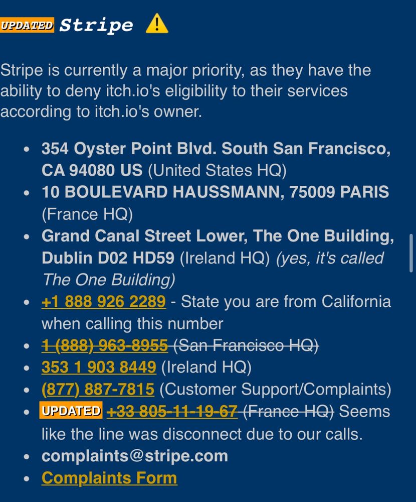 UPDATED
Stripe A
Stripe is currently a major priority, as they have the ability to deny itch.io's eligibility to their services according to itch.io's owner.
• 354 Oyster Point Blvd. South San Francisco,
CA 94080 US (United States HQ)
• 10 BOULEVARD HAUSSMANN, 75009 PARIS
(France HQ)
• Grand Canal Street Lower, The One Building,
Dublin D02 HD59 (Ireland HQ) (yes, it's called The One Building)
• +1 888 926 2289 - State you are from California when calling this number
• 1(888) 963-8955 (San Franeisco HQ)
• 353 1 903 8449 (Ireland HQ)
• (877) 887-7815 (Customer Support/Complaints)
• UPDATED +33-805-11-19-67 (France-HQ) Seems like the line was disconnect due to our calls.
• complaints@stripe.com
• Complaints Form
